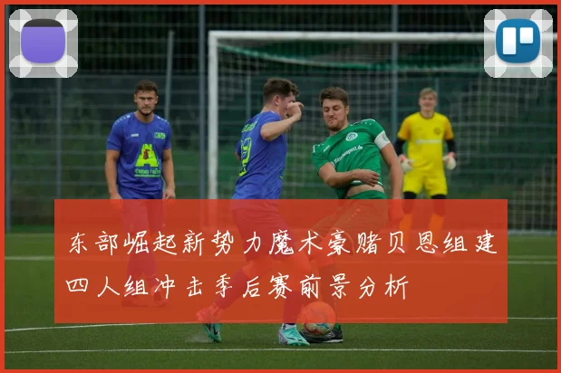 东部崛起新势力魔术豪赌贝恩组建四人组冲击季后赛前景分析