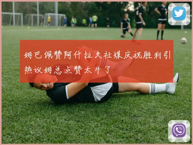 姆巴佩赞阿什拉夫社媒庆祝胜利引热议姆总点赞太牛了