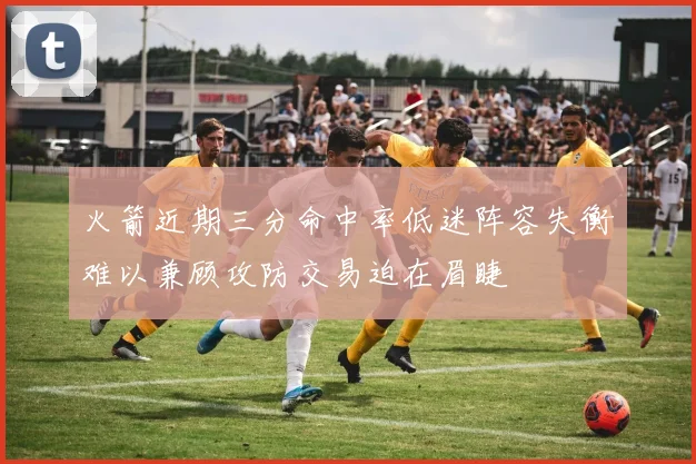 火箭近期三分命中率低迷阵容失衡难以兼顾攻防交易迫在眉睫