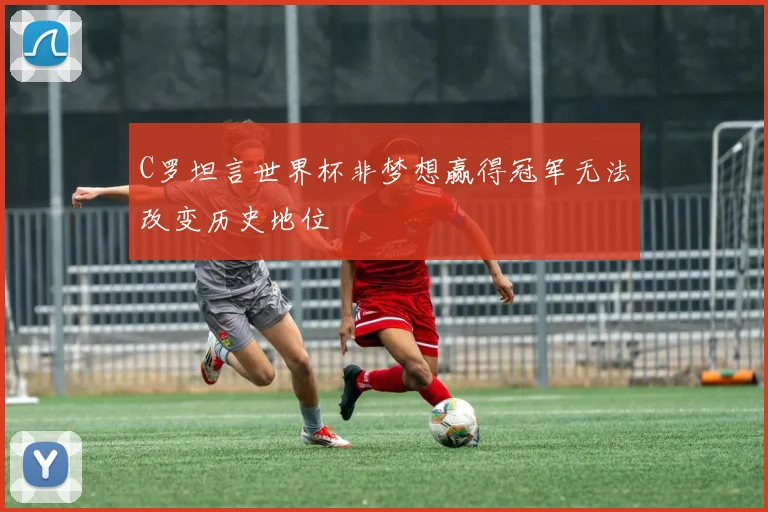 C罗坦言世界杯非梦想赢得冠军无法改变历史地位