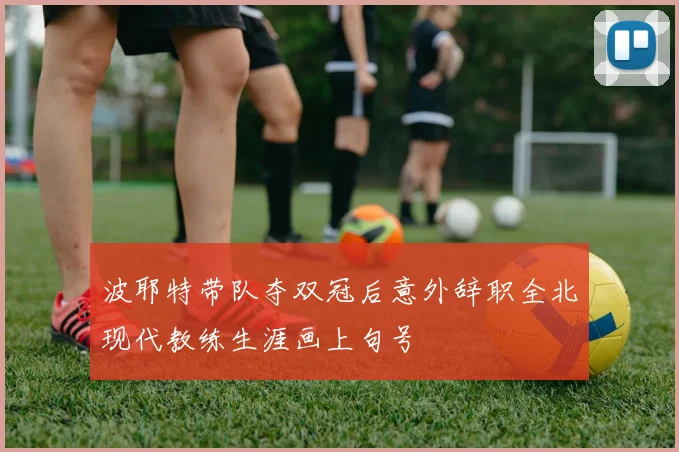 波耶特带队夺双冠后意外辞职全北现代教练生涯画上句号