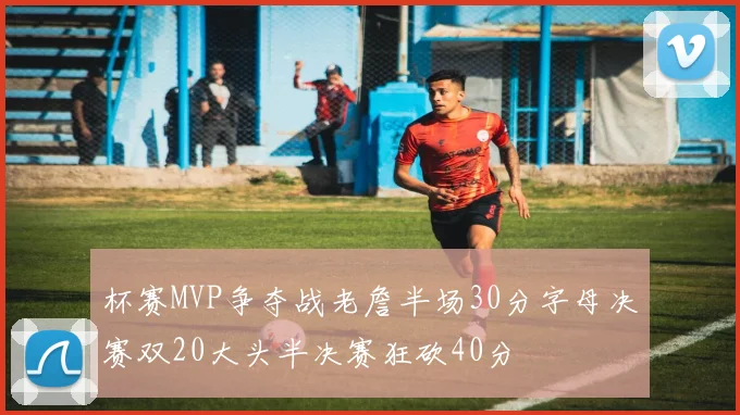 杯赛MVP争夺战老詹半场30分字母决赛双20大头半决赛狂砍40分