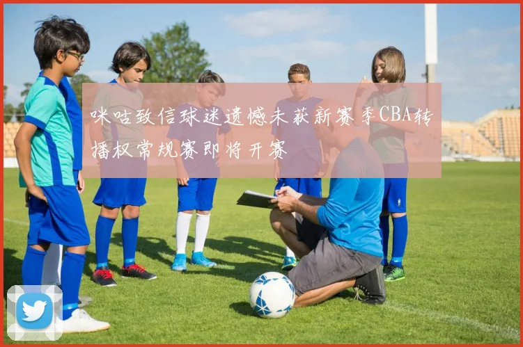 咪咕致信球迷遗憾未获新赛季CBA转播权常规赛即将开赛