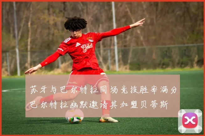 苏牙与巴尔特拉同场竞技胜率满分巴尔特拉幽默邀请其加盟贝蒂斯