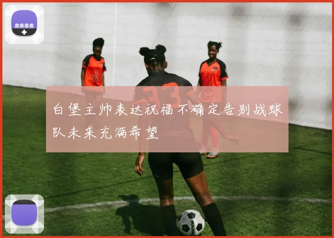白堡主帅表达祝福不确定告别战球队未来充满希望