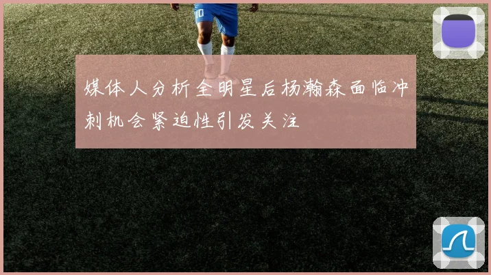 媒体人分析全明星后杨瀚森面临冲刺机会紧迫性引发关注