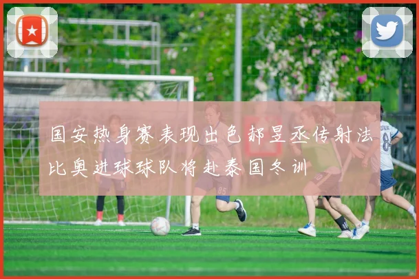 国安热身赛表现出色郝昱丞传射法比奥进球球队将赴泰国冬训