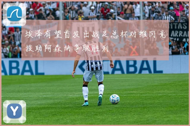埃泽有望首发出战足总杯对维冈竞技助阿森纳争取胜利
