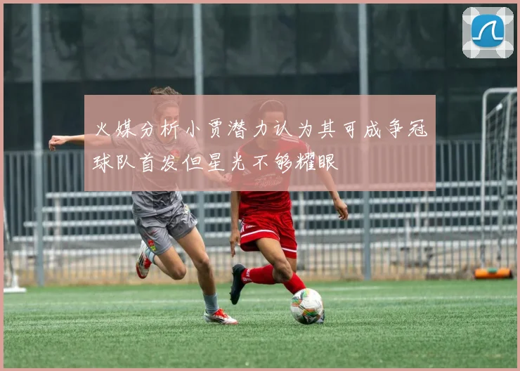 火媒分析小贾潜力认为其可成争冠球队首发但星光不够耀眼