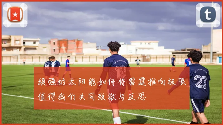 顽强的太阳能如何将雷霆推向极限值得我们共同致敬与反思