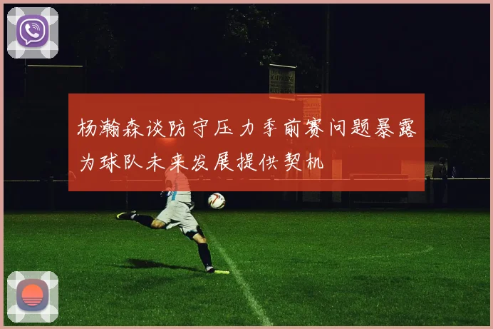 杨瀚森谈防守压力季前赛问题暴露为球队未来发展提供契机