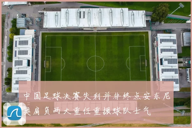 中国足球决赛失利并非终点安东尼奥肩负两大重任重振球队士气