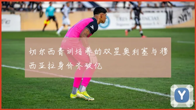 切尔西青训培养的双星奥利塞与穆西亚拉身价齐破亿