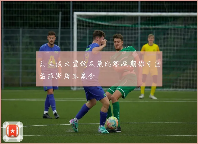 瓦兰谈大雪致灰熊比赛延期称可当孟菲斯周末聚会