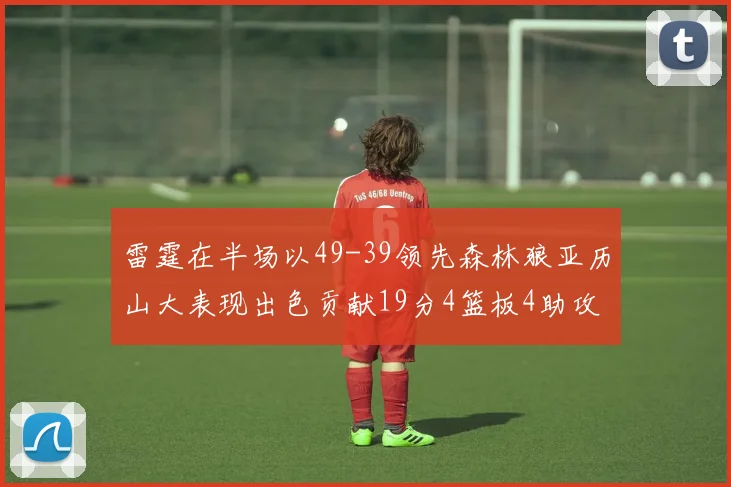 雷霆在半场以49-39领先森林狼亚历山大表现出色贡献19分4篮板4助攻