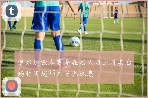 伊尔迪兹本赛季在尤文与土耳其出场时间超95几乎无休息