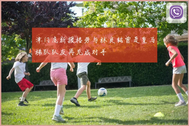 津门虎新援格劳与林良铭曾是皇马梯队队友再见成对手