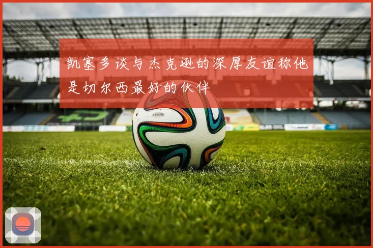 凯塞多谈与杰克逊的深厚友谊称他是切尔西最好的伙伴