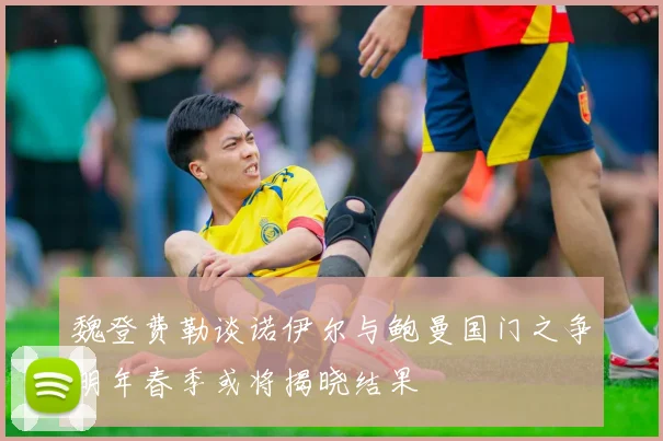 魏登费勒谈诺伊尔与鲍曼国门之争明年春季或将揭晓结果