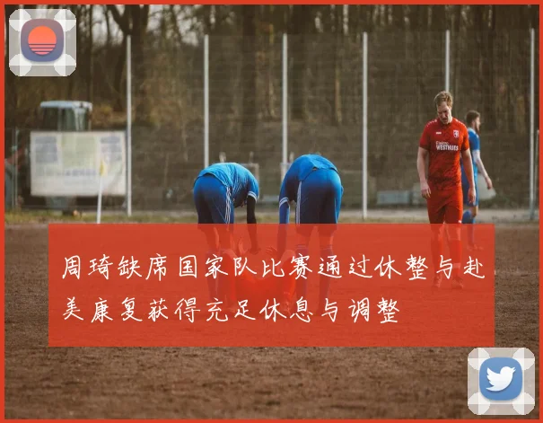 周琦缺席国家队比赛通过休整与赴美康复获得充足休息与调整