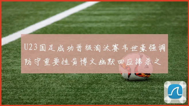 U23国足成功晋级淘汰赛韦世豪强调防守重要性黄博文幽默回应捧杀之说
