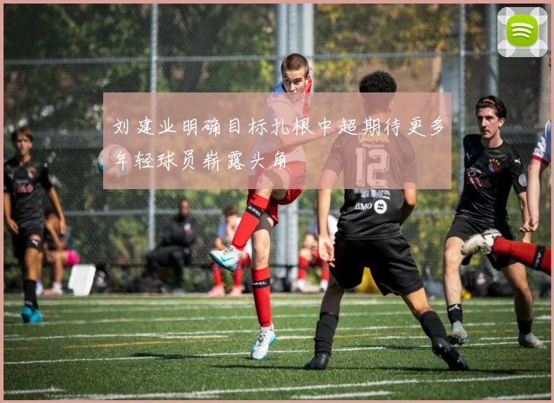 刘建业明确目标扎根中超期待更多年轻球员崭露头角