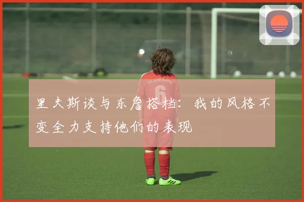 里夫斯谈与东詹搭档：我的风格不变全力支持他们的表现