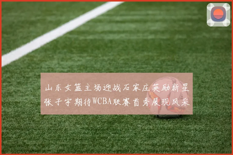 山东女篮主场迎战石家庄英励新星张子宇期待WCBA联赛首秀展现风采