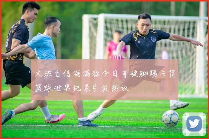 文班自信满满称今日可破脚踢卡筐篮球世界纪录引发热议