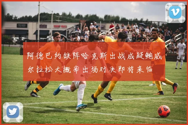 阿德巴约缺阵哈克斯出战成疑鲍威尔拉松大概率出场对决即将来临