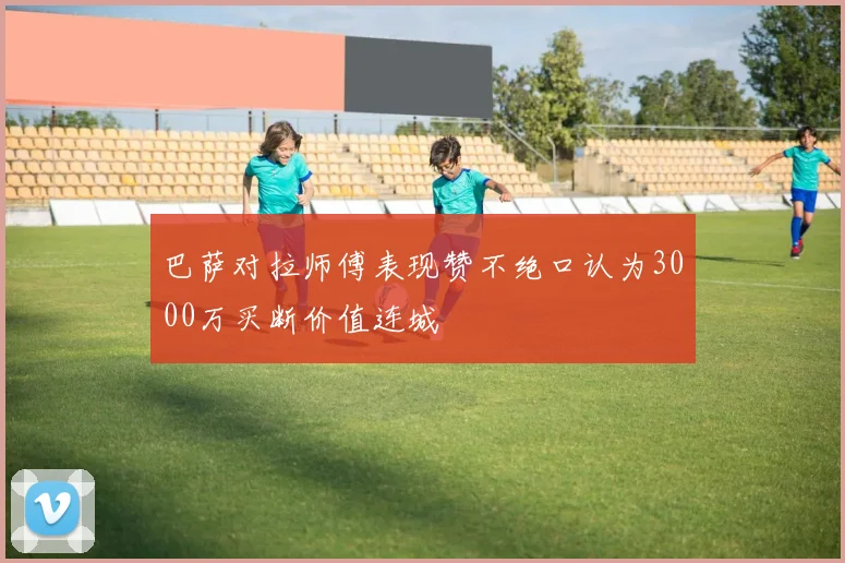巴萨对拉师傅表现赞不绝口认为3000万买断价值连城