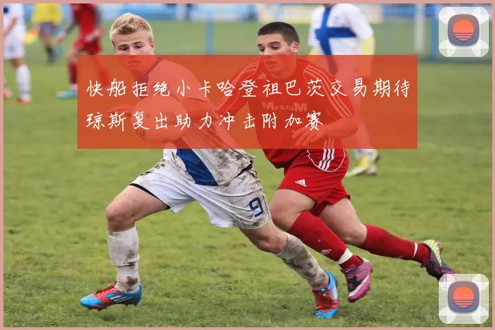 快船拒绝小卡哈登祖巴茨交易期待琼斯复出助力冲击附加赛