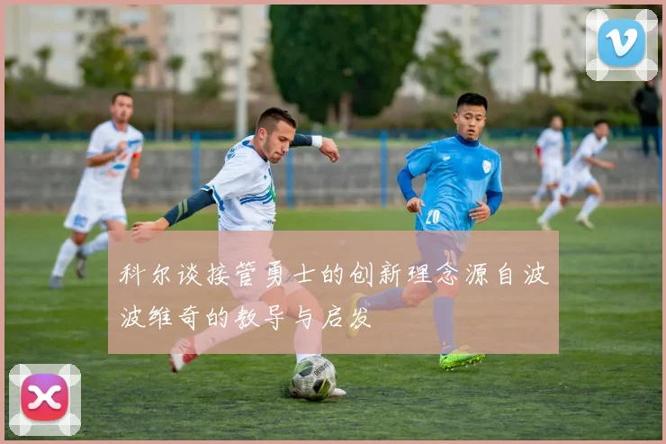 科尔谈接管勇士的创新理念源自波波维奇的教导与启发